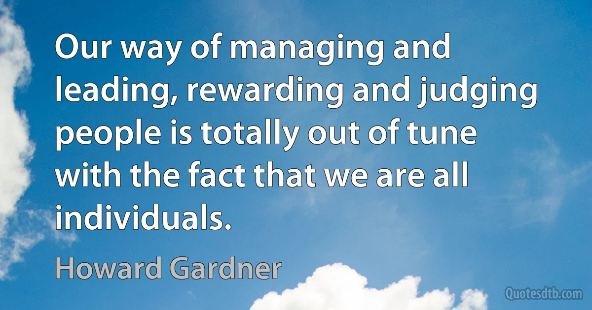 Our way of managing and leading, rewarding and judging people is totally out of tune with the fact that we are all individuals. (Howard Gardner)