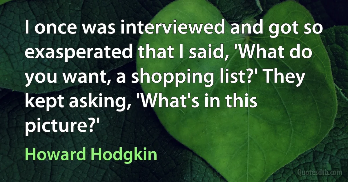 I once was interviewed and got so exasperated that I said, 'What do you want, a shopping list?' They kept asking, 'What's in this picture?' (Howard Hodgkin)