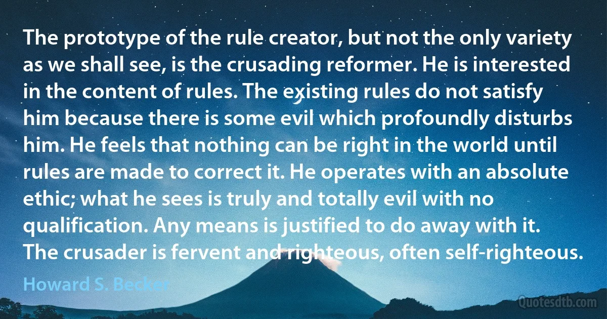 The prototype of the rule creator, but not the only variety as we shall see, is the crusading reformer. He is interested in the content of rules. The existing rules do not satisfy him because there is some evil which profoundly disturbs him. He feels that nothing can be right in the world until rules are made to correct it. He operates with an absolute ethic; what he sees is truly and totally evil with no qualification. Any means is justified to do away with it. The crusader is fervent and righteous, often self-righteous. (Howard S. Becker)