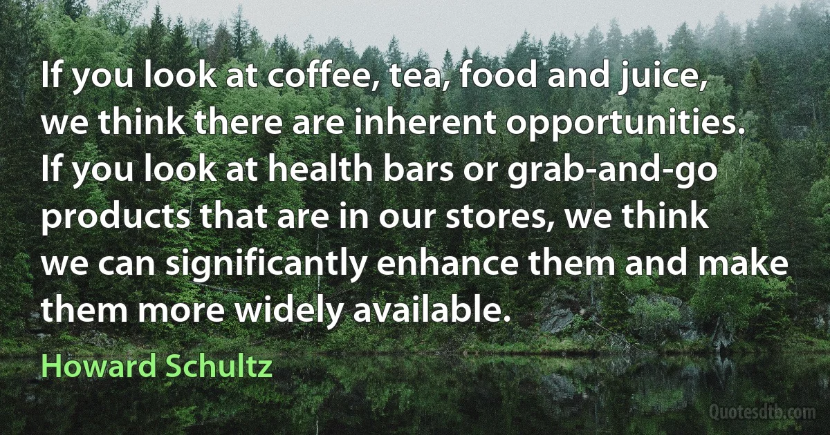 If you look at coffee, tea, food and juice, we think there are inherent opportunities. If you look at health bars or grab-and-go products that are in our stores, we think we can significantly enhance them and make them more widely available. (Howard Schultz)