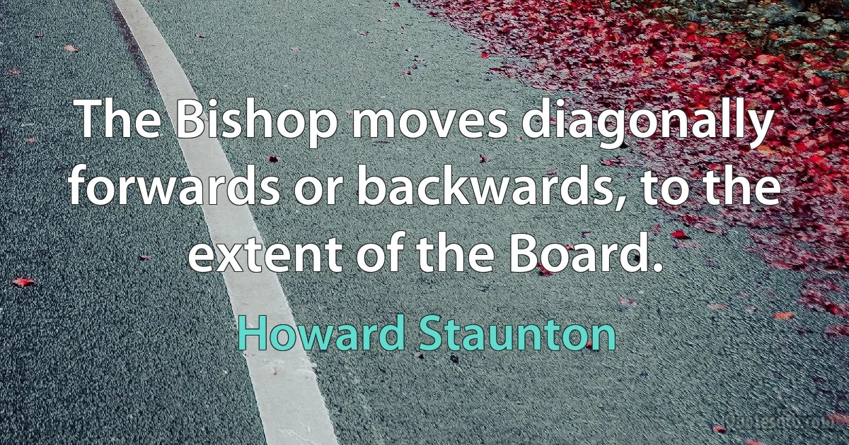 The Bishop moves diagonally forwards or backwards, to the extent of the Board. (Howard Staunton)