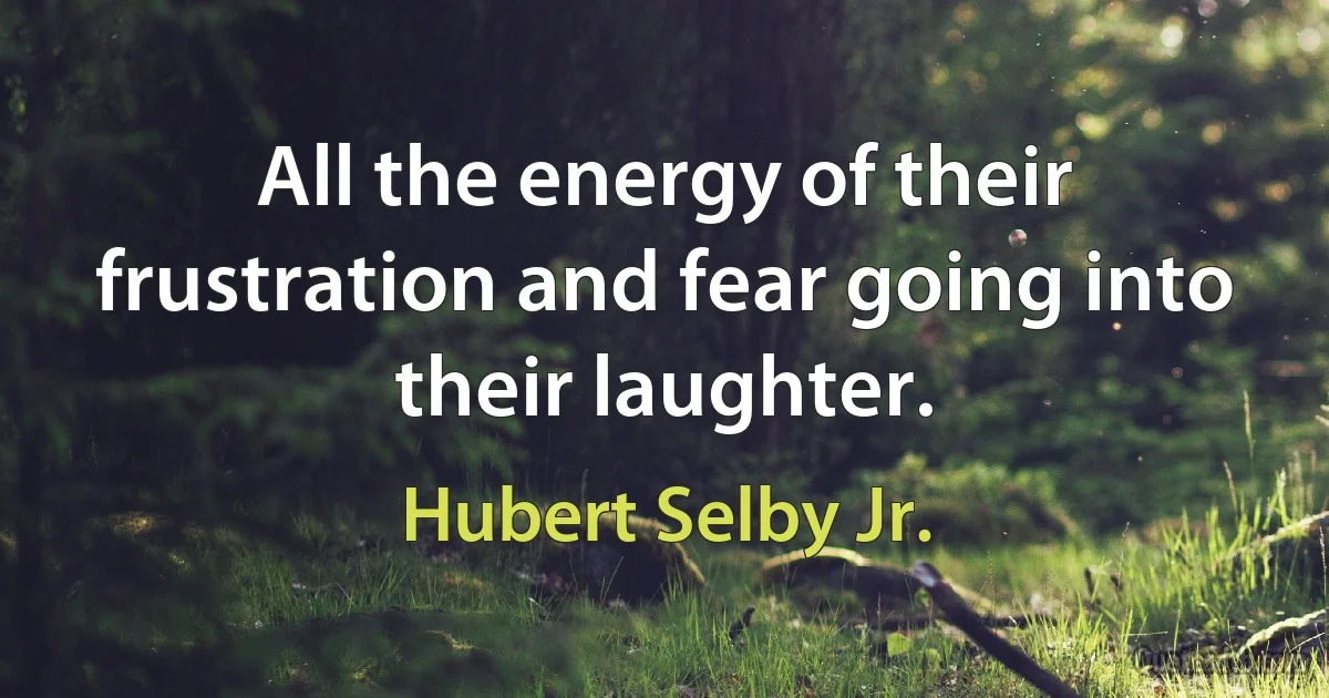 All the energy of their frustration and fear going into their laughter. (Hubert Selby Jr.)