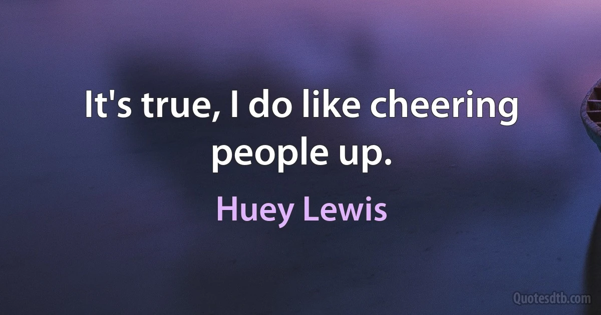 It's true, I do like cheering people up. (Huey Lewis)