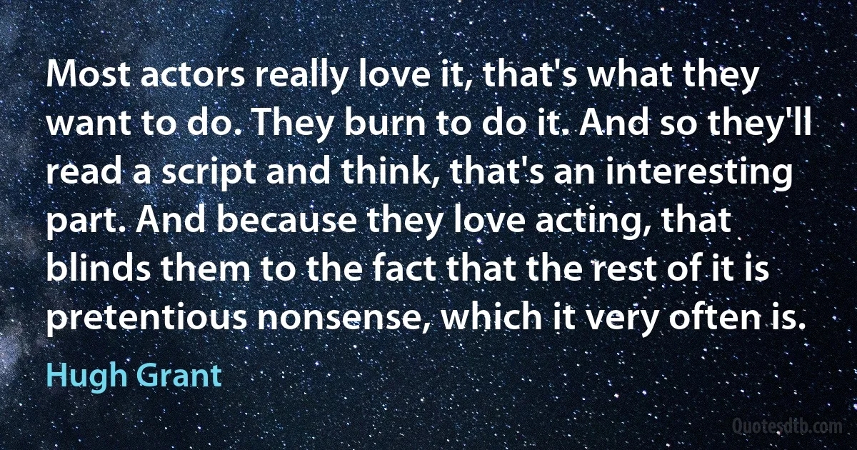 Most actors really love it, that's what they want to do. They burn to do it. And so they'll read a script and think, that's an interesting part. And because they love acting, that blinds them to the fact that the rest of it is pretentious nonsense, which it very often is. (Hugh Grant)