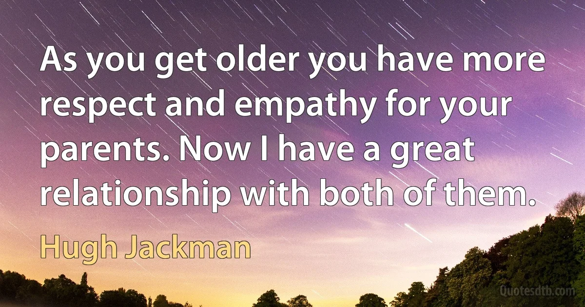 As you get older you have more respect and empathy for your parents. Now I have a great relationship with both of them. (Hugh Jackman)