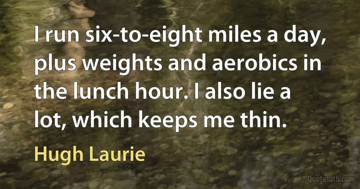 I run six-to-eight miles a day, plus weights and aerobics in the lunch hour. I also lie a lot, which keeps me thin. (Hugh Laurie)