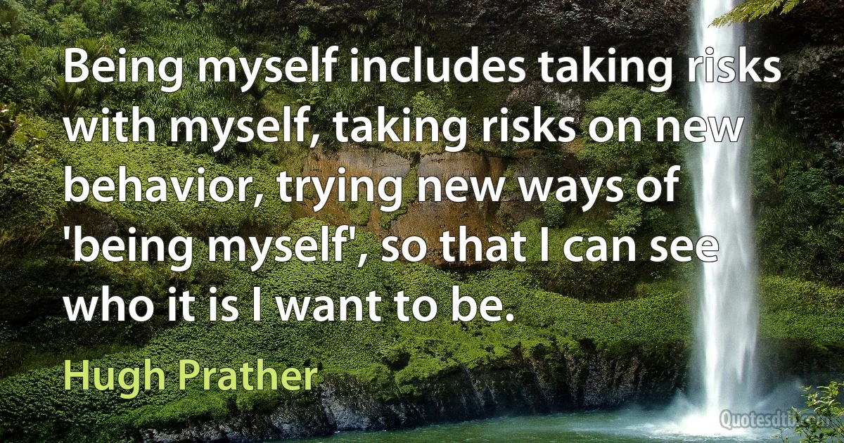 Being myself includes taking risks with myself, taking risks on new behavior, trying new ways of 'being myself', so that I can see who it is I want to be. (Hugh Prather)