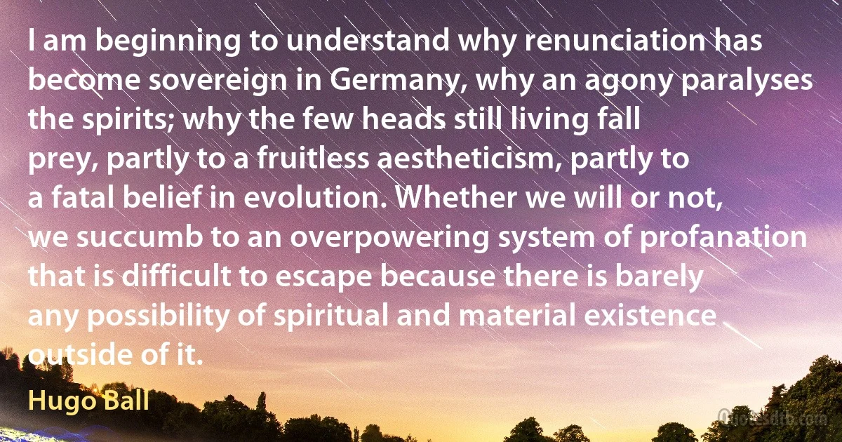 I am beginning to understand why renunciation has become sovereign in Germany, why an agony paralyses the spirits; why the few heads still living fall prey, partly to a fruitless aestheticism, partly to a fatal belief in evolution. Whether we will or not, we succumb to an overpowering system of profanation that is difficult to escape because there is barely any possibility of spiritual and material existence outside of it. (Hugo Ball)