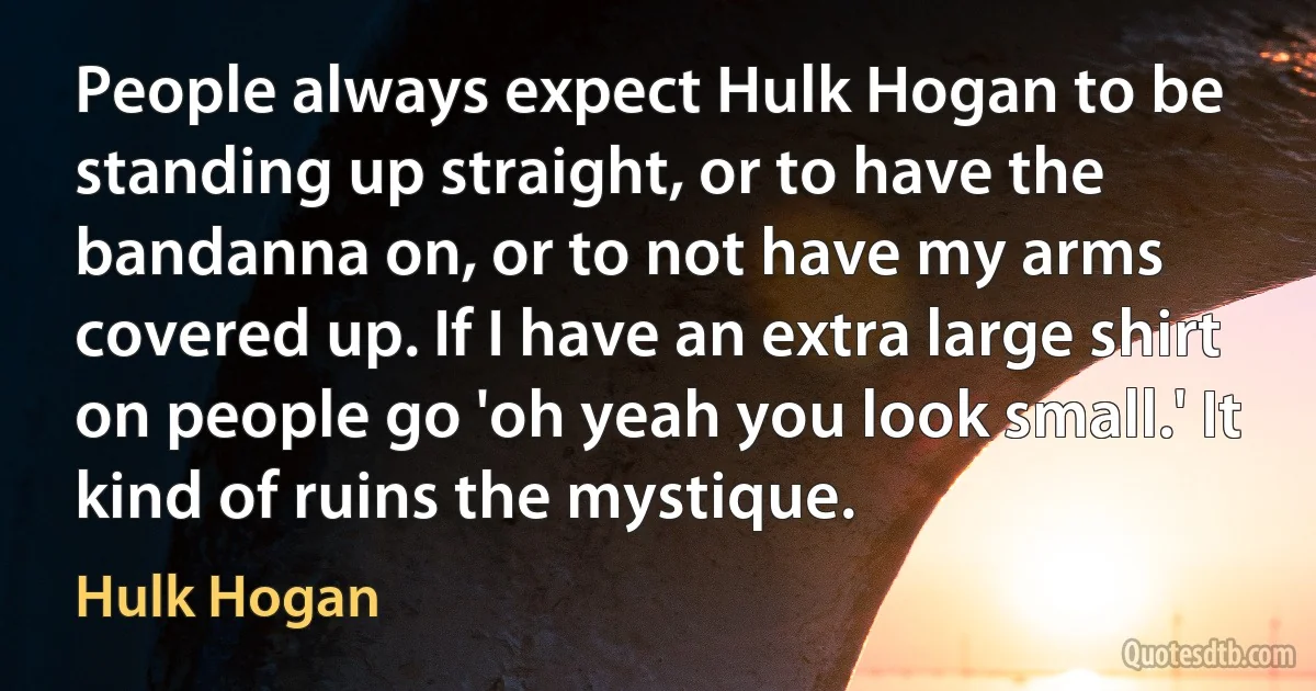 People always expect Hulk Hogan to be standing up straight, or to have the bandanna on, or to not have my arms covered up. If I have an extra large shirt on people go 'oh yeah you look small.' It kind of ruins the mystique. (Hulk Hogan)