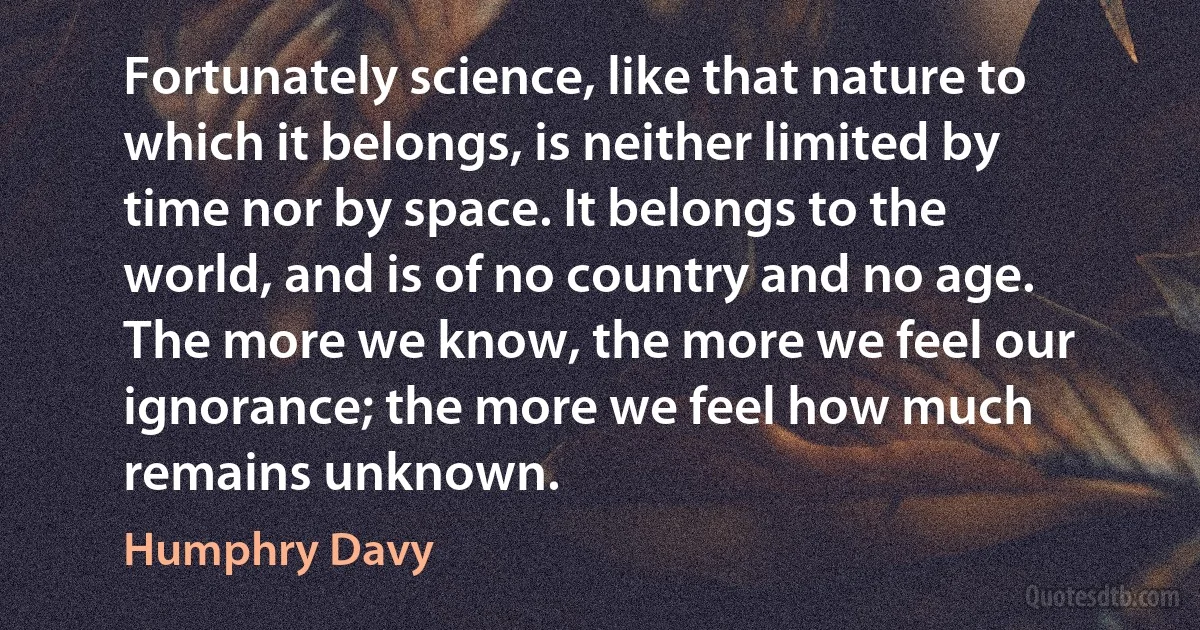 Fortunately science, like that nature to which it belongs, is neither limited by time nor by space. It belongs to the world, and is of no country and no age. The more we know, the more we feel our ignorance; the more we feel how much remains unknown. (Humphry Davy)