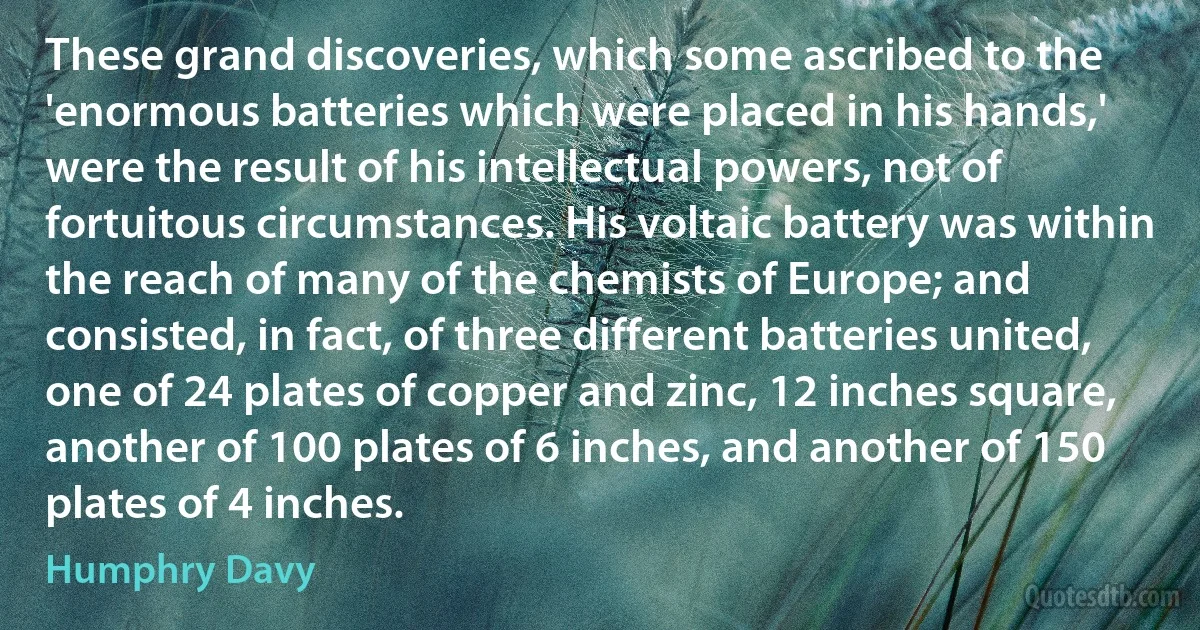 These grand discoveries, which some ascribed to the 'enormous batteries which were placed in his hands,' were the result of his intellectual powers, not of fortuitous circumstances. His voltaic battery was within the reach of many of the chemists of Europe; and consisted, in fact, of three different batteries united, one of 24 plates of copper and zinc, 12 inches square, another of 100 plates of 6 inches, and another of 150 plates of 4 inches. (Humphry Davy)