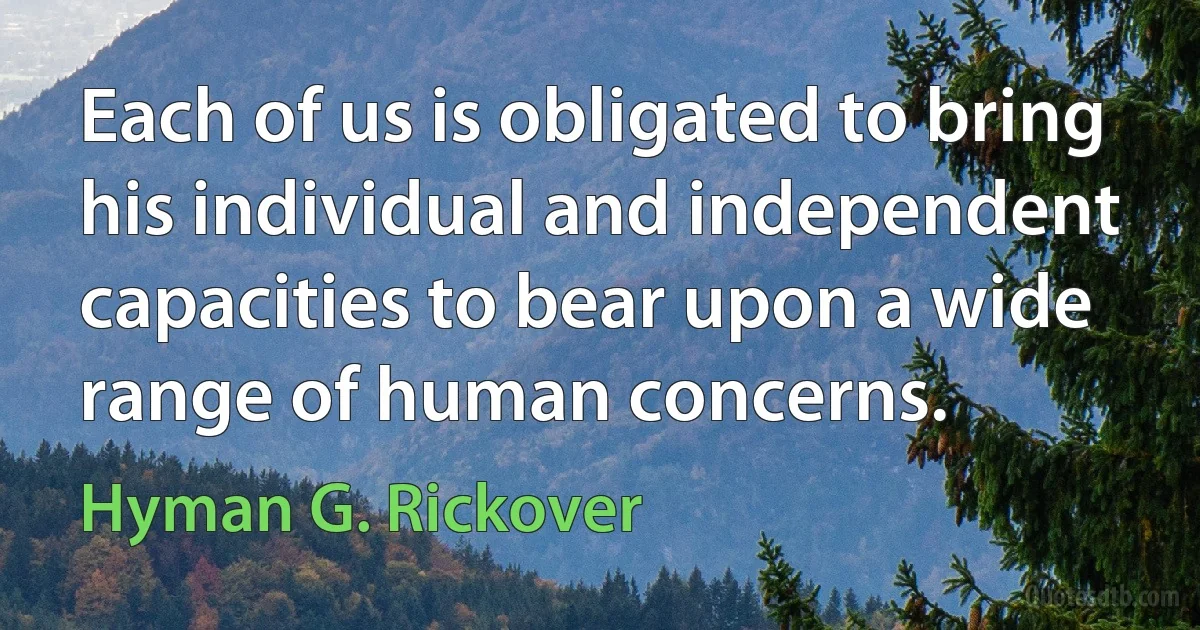 Each of us is obligated to bring his individual and independent capacities to bear upon a wide range of human concerns. (Hyman G. Rickover)