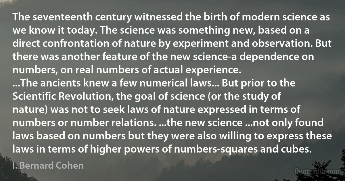 The seventeenth century witnessed the birth of modern science as we know it today. The science was something new, based on a direct confrontation of nature by experiment and observation. But there was another feature of the new science-a dependence on numbers, on real numbers of actual experience.
...The ancients knew a few numerical laws... But prior to the Scientific Revolution, the goal of science (or the study of nature) was not to seek laws of nature expressed in terms of numbers or number relations. ...the new science ...not only found laws based on numbers but they were also willing to express these laws in terms of higher powers of numbers-squares and cubes. (I. Bernard Cohen)