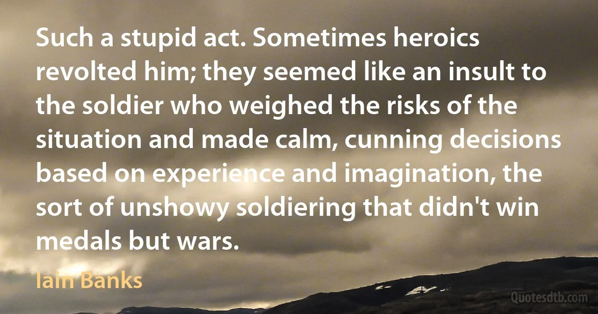 Such a stupid act. Sometimes heroics revolted him; they seemed like an insult to the soldier who weighed the risks of the situation and made calm, cunning decisions based on experience and imagination, the sort of unshowy soldiering that didn't win medals but wars. (Iain Banks)