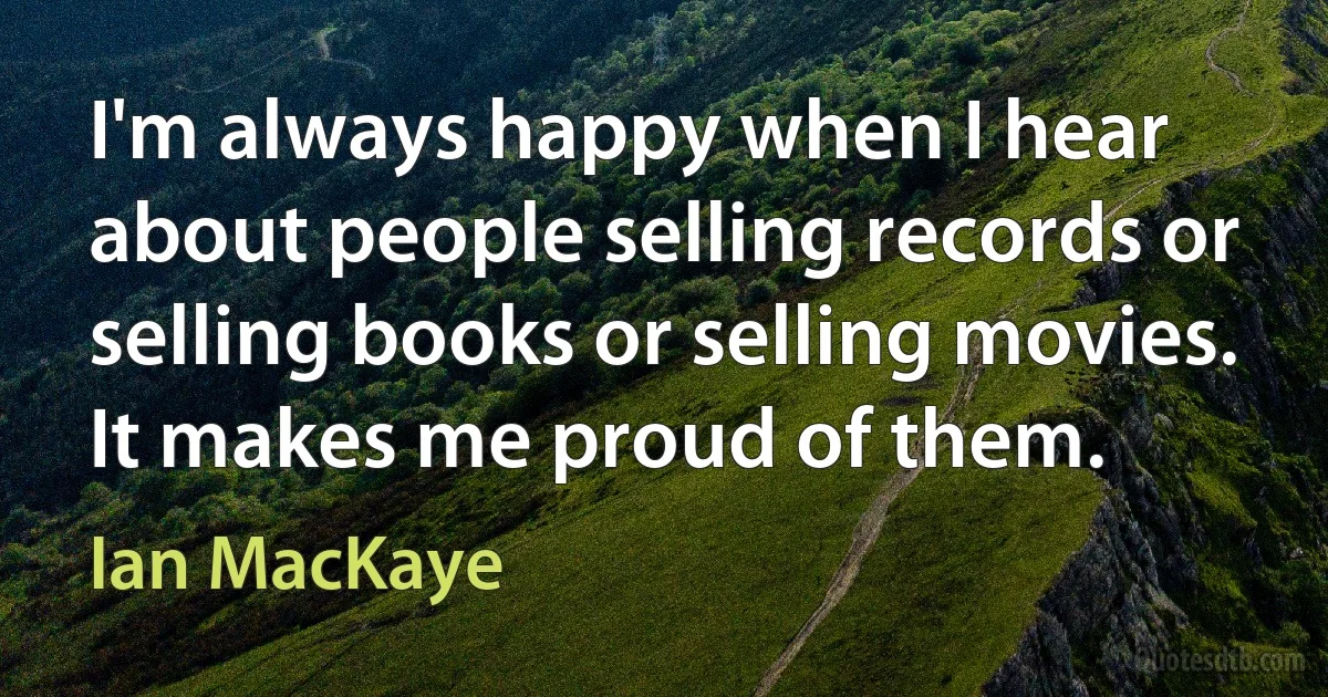 I'm always happy when I hear about people selling records or selling books or selling movies. It makes me proud of them. (Ian MacKaye)