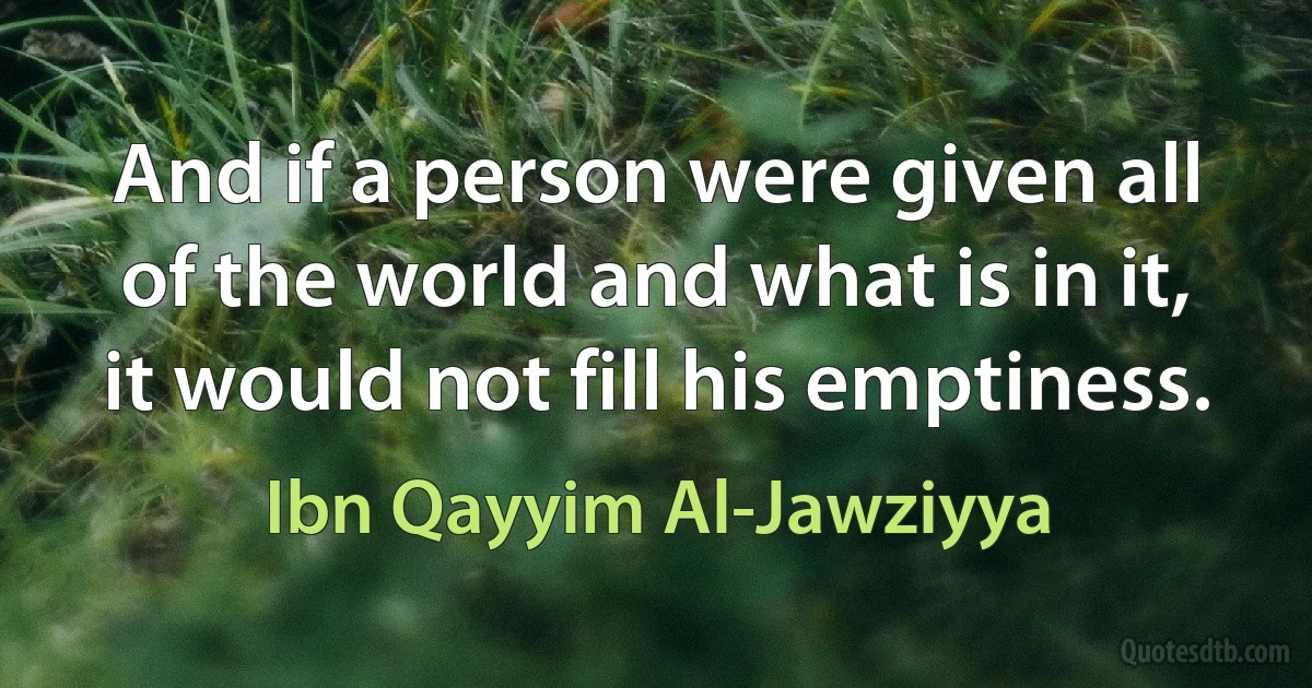 And if a person were given all of the world and what is in it, it would not fill his emptiness. (Ibn Qayyim Al-Jawziyya)