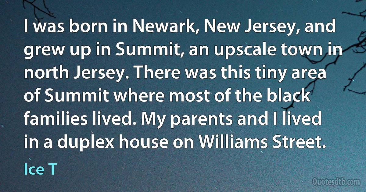 I was born in Newark, New Jersey, and grew up in Summit, an upscale town in north Jersey. There was this tiny area of Summit where most of the black families lived. My parents and I lived in a duplex house on Williams Street. (Ice T)