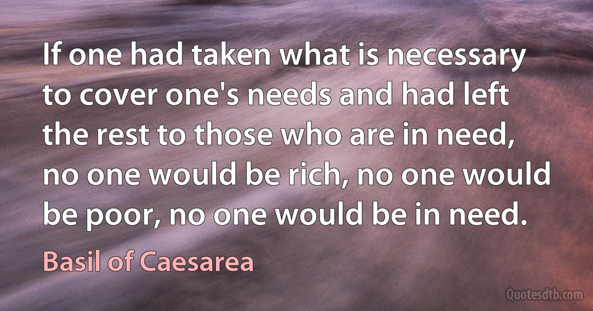 If one had taken what is necessary to cover one's needs and had left the rest to those who are in need, no one would be rich, no one would be poor, no one would be in need. (Basil of Caesarea)