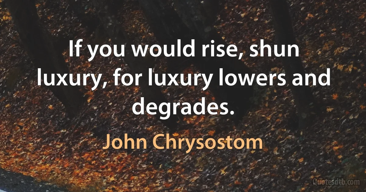 If you would rise, shun luxury, for luxury lowers and degrades. (John Chrysostom)