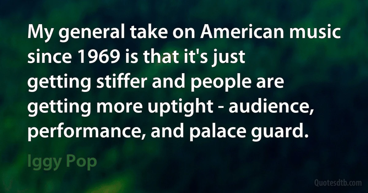 My general take on American music since 1969 is that it's just getting stiffer and people are getting more uptight - audience, performance, and palace guard. (Iggy Pop)