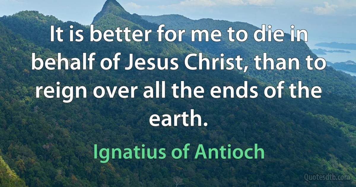 It is better for me to die in behalf of Jesus Christ, than to reign over all the ends of the earth. (Ignatius of Antioch)