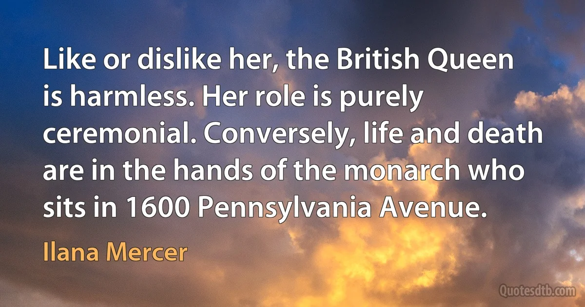 Like or dislike her, the British Queen is harmless. Her role is purely ceremonial. Conversely, life and death are in the hands of the monarch who sits in 1600 Pennsylvania Avenue. (Ilana Mercer)