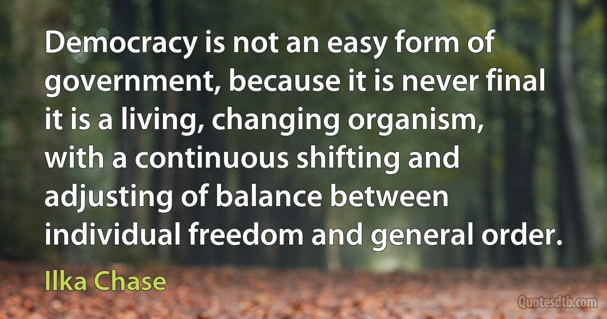 Democracy is not an easy form of government, because it is never final it is a living, changing organism, with a continuous shifting and adjusting of balance between individual freedom and general order. (Ilka Chase)