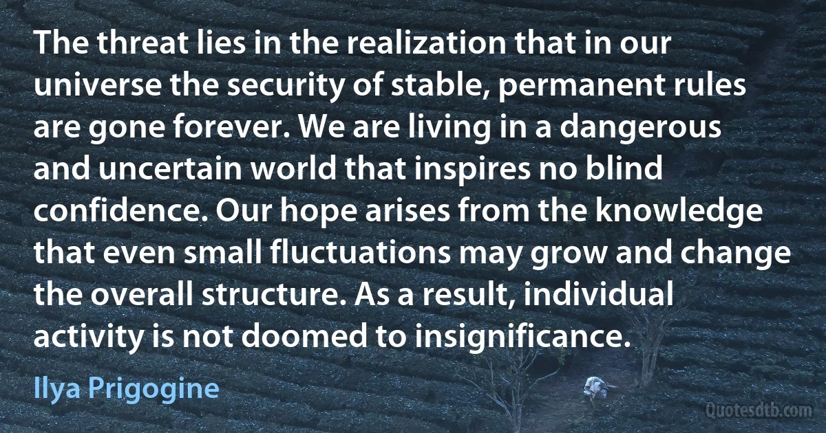 The threat lies in the realization that in our universe the security of stable, permanent rules are gone forever. We are living in a dangerous and uncertain world that inspires no blind confidence. Our hope arises from the knowledge that even small fluctuations may grow and change the overall structure. As a result, individual activity is not doomed to insignificance. (Ilya Prigogine)