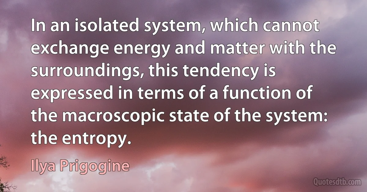 In an isolated system, which cannot exchange energy and matter with the surroundings, this tendency is expressed in terms of a function of the macroscopic state of the system: the entropy. (Ilya Prigogine)