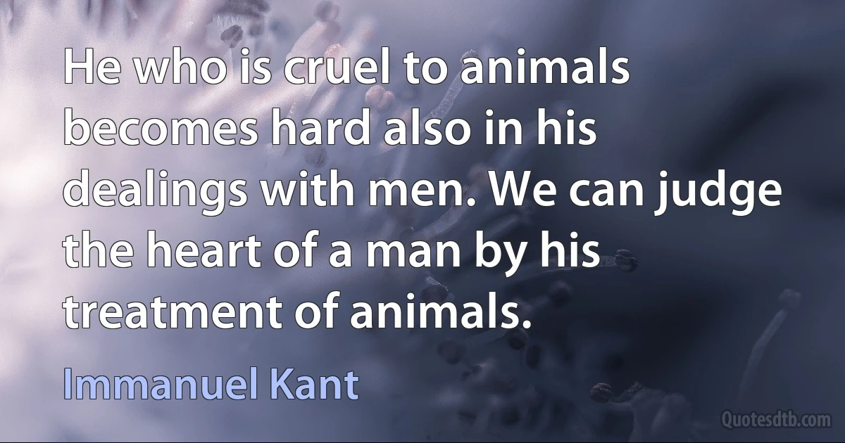 He who is cruel to animals becomes hard also in his dealings with men. We can judge the heart of a man by his treatment of animals. (Immanuel Kant)