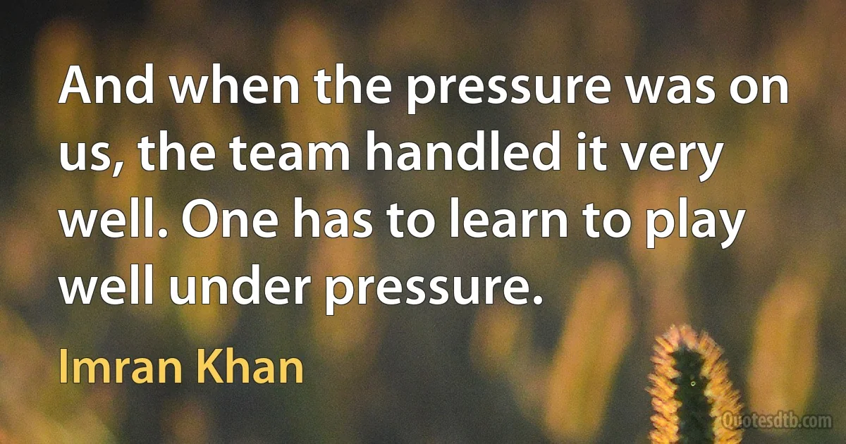 And when the pressure was on us, the team handled it very well. One has to learn to play well under pressure. (Imran Khan)