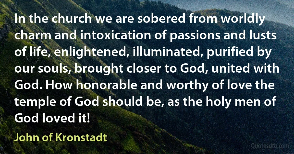 In the church we are sobered from worldly charm and intoxication of passions and lusts of life, enlightened, illuminated, purified by our souls, brought closer to God, united with God. How honorable and worthy of love the temple of God should be, as the holy men of God loved it! (John of Kronstadt)
