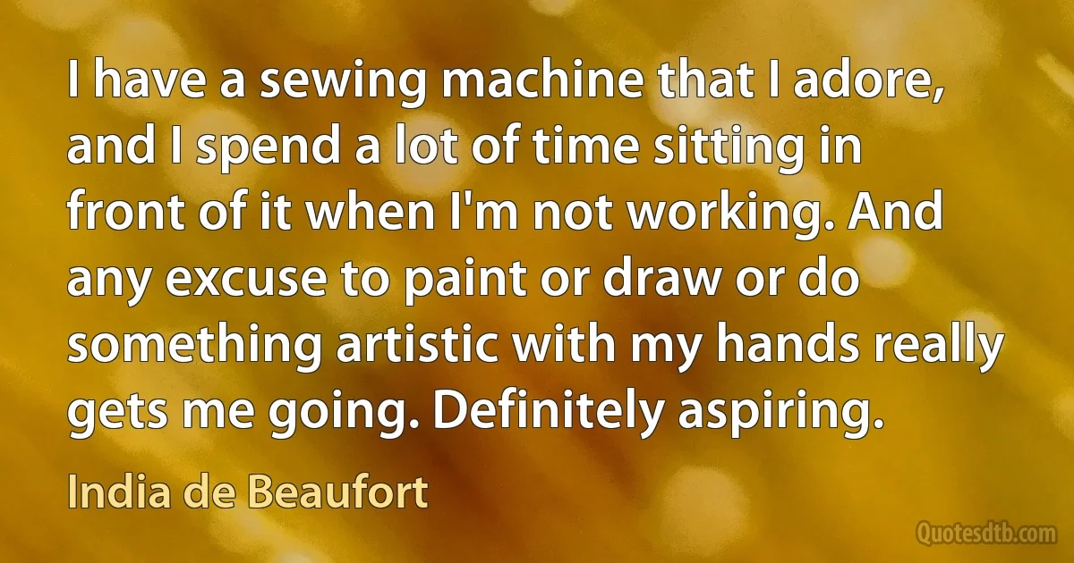 I have a sewing machine that I adore, and I spend a lot of time sitting in front of it when I'm not working. And any excuse to paint or draw or do something artistic with my hands really gets me going. Definitely aspiring. (India de Beaufort)