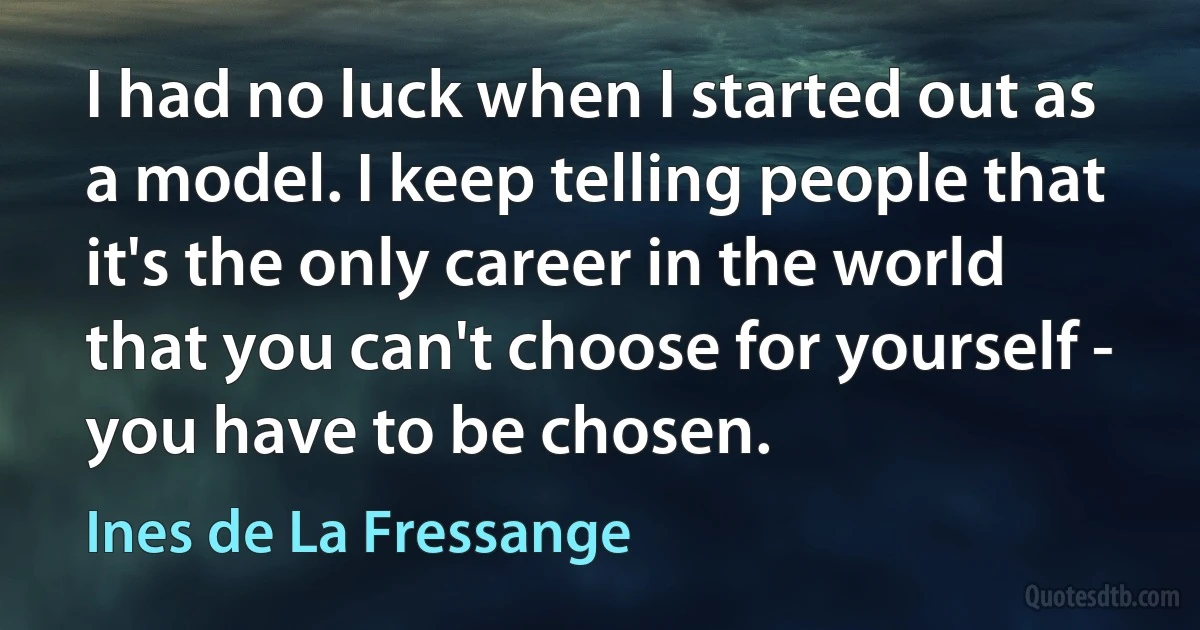 I had no luck when I started out as a model. I keep telling people that it's the only career in the world that you can't choose for yourself - you have to be chosen. (Ines de La Fressange)