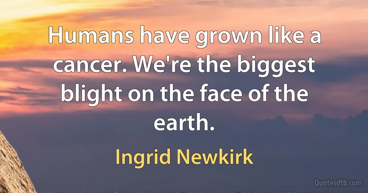 Humans have grown like a cancer. We're the biggest blight on the face of the earth. (Ingrid Newkirk)