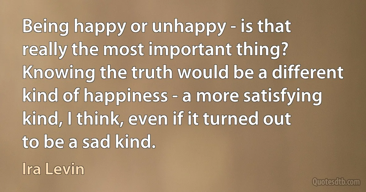 Being happy or unhappy - is that really the most important thing? Knowing the truth would be a different kind of happiness - a more satisfying kind, I think, even if it turned out to be a sad kind. (Ira Levin)