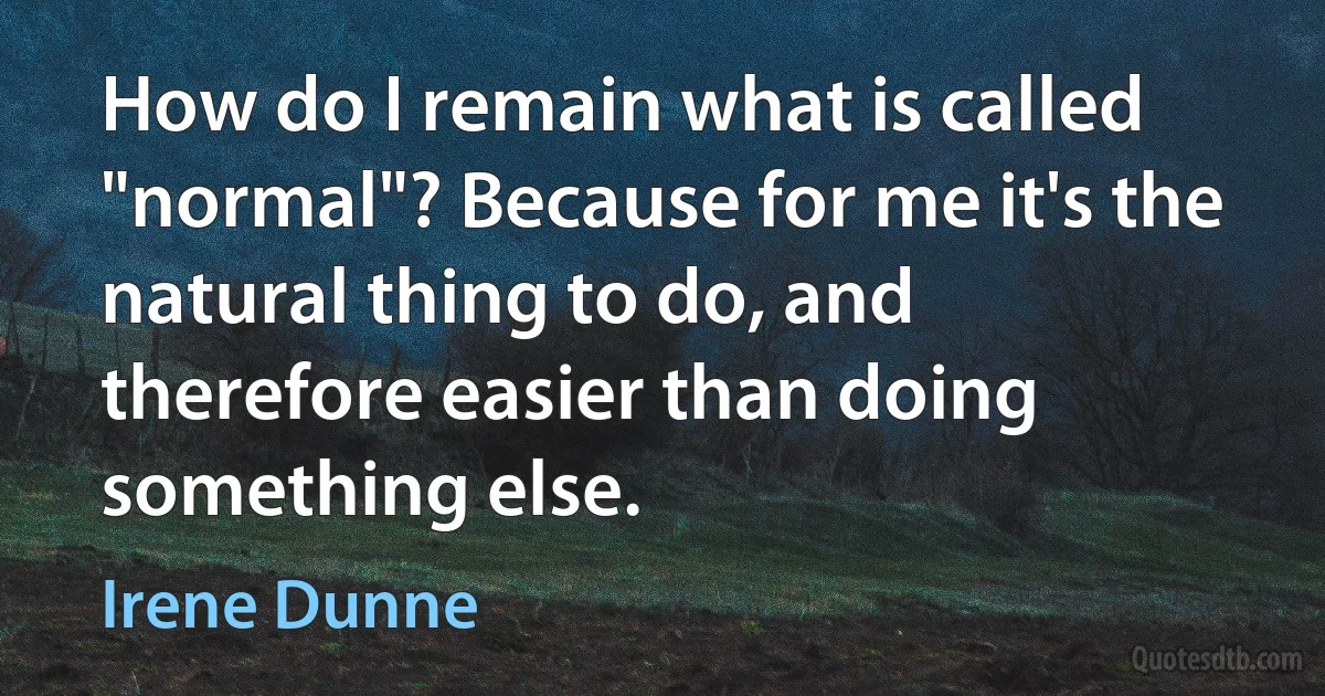 How do I remain what is called "normal"? Because for me it's the natural thing to do, and therefore easier than doing something else. (Irene Dunne)