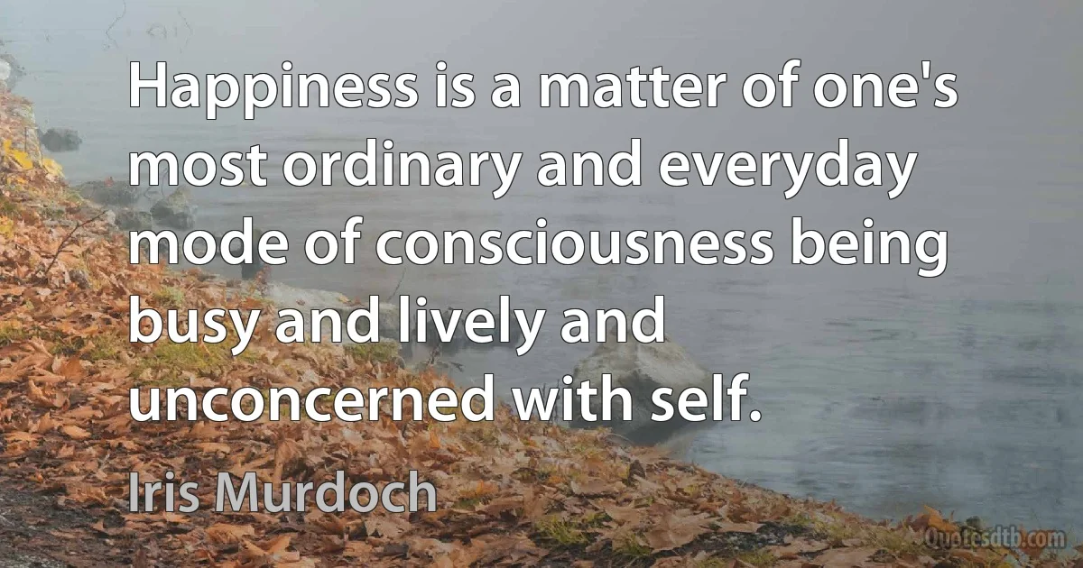 Happiness is a matter of one's most ordinary and everyday mode of consciousness being busy and lively and unconcerned with self. (Iris Murdoch)