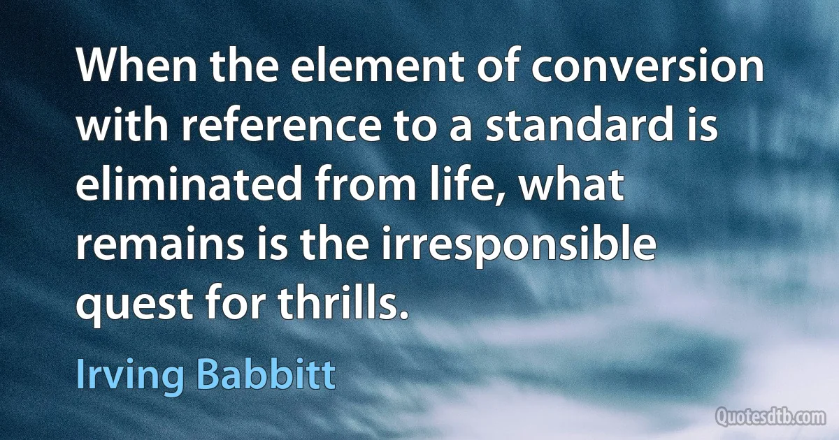 When the element of conversion with reference to a standard is eliminated from life, what remains is the irresponsible quest for thrills. (Irving Babbitt)