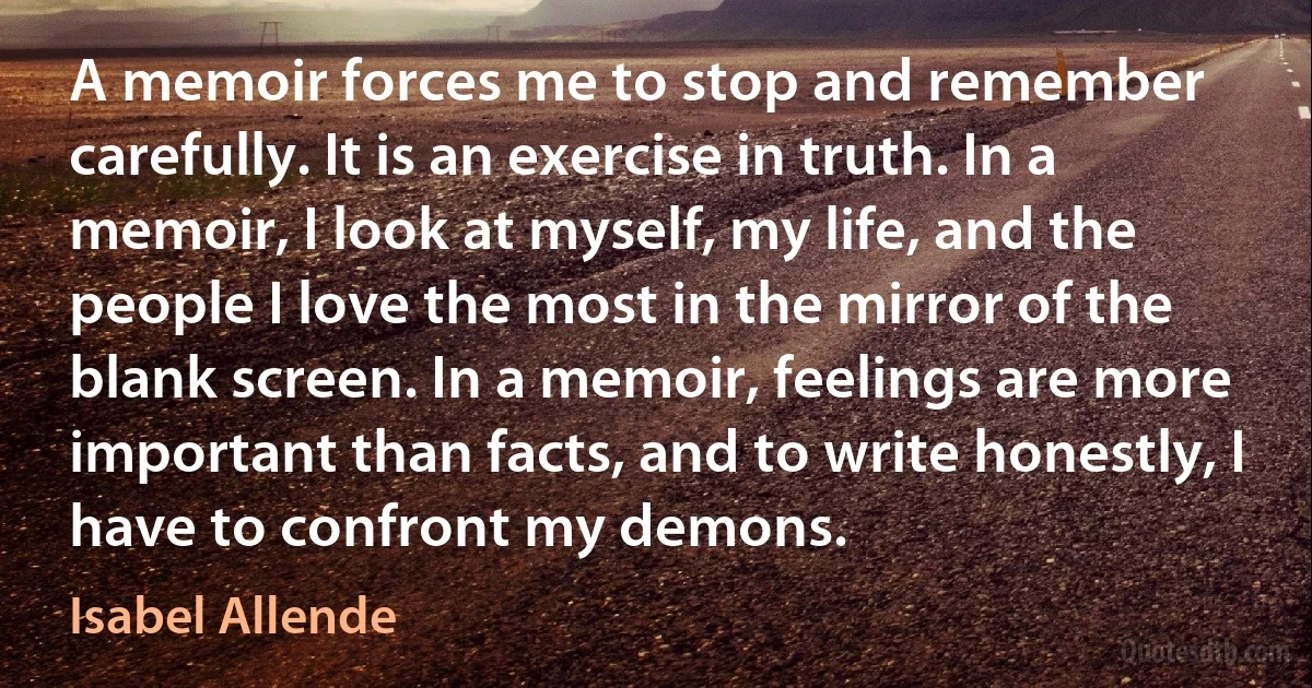 A memoir forces me to stop and remember carefully. It is an exercise in truth. In a memoir, I look at myself, my life, and the people I love the most in the mirror of the blank screen. In a memoir, feelings are more important than facts, and to write honestly, I have to confront my demons. (Isabel Allende)