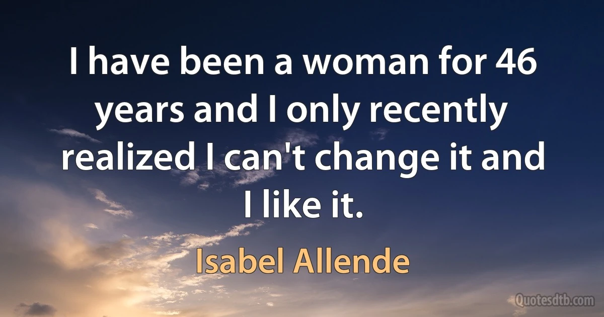 I have been a woman for 46 years and I only recently realized I can't change it and I like it. (Isabel Allende)