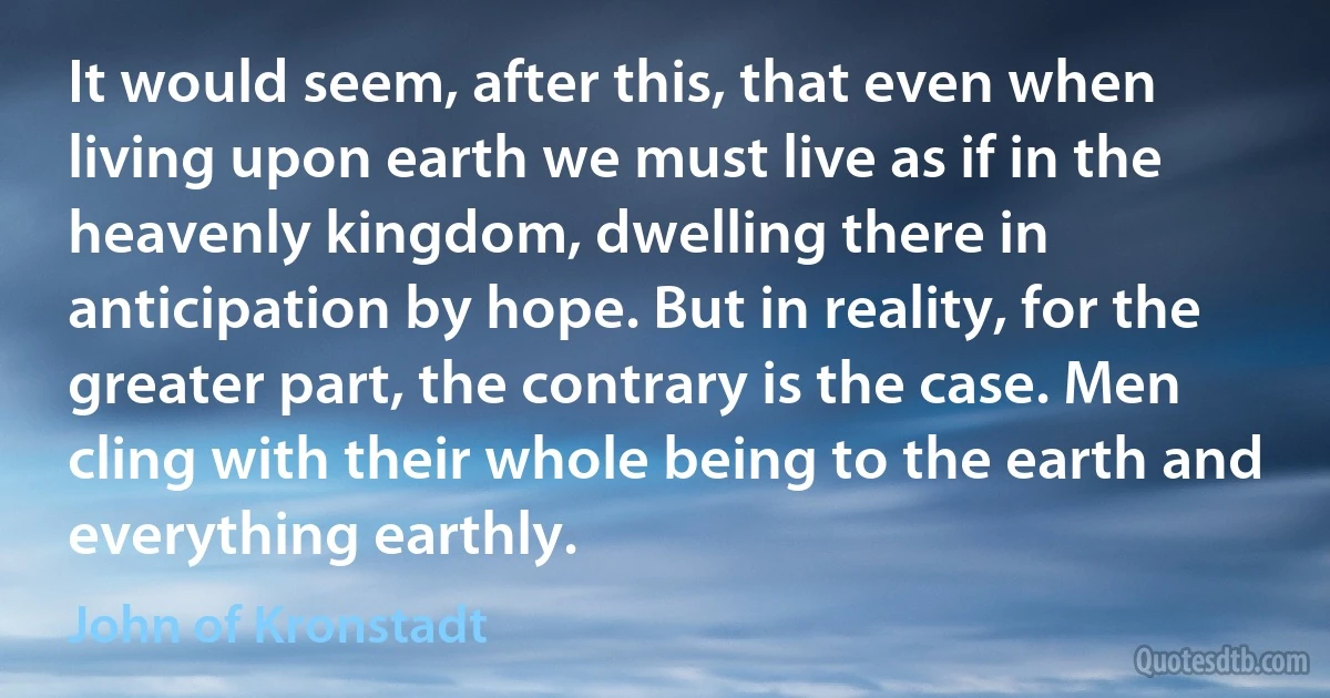 It would seem, after this, that even when living upon earth we must live as if in the heavenly kingdom, dwelling there in anticipation by hope. But in reality, for the greater part, the contrary is the case. Men cling with their whole being to the earth and everything earthly. (John of Kronstadt)