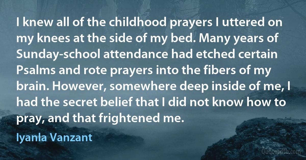 I knew all of the childhood prayers I uttered on my knees at the side of my bed. Many years of Sunday-school attendance had etched certain Psalms and rote prayers into the fibers of my brain. However, somewhere deep inside of me, I had the secret belief that I did not know how to pray, and that frightened me. (Iyanla Vanzant)