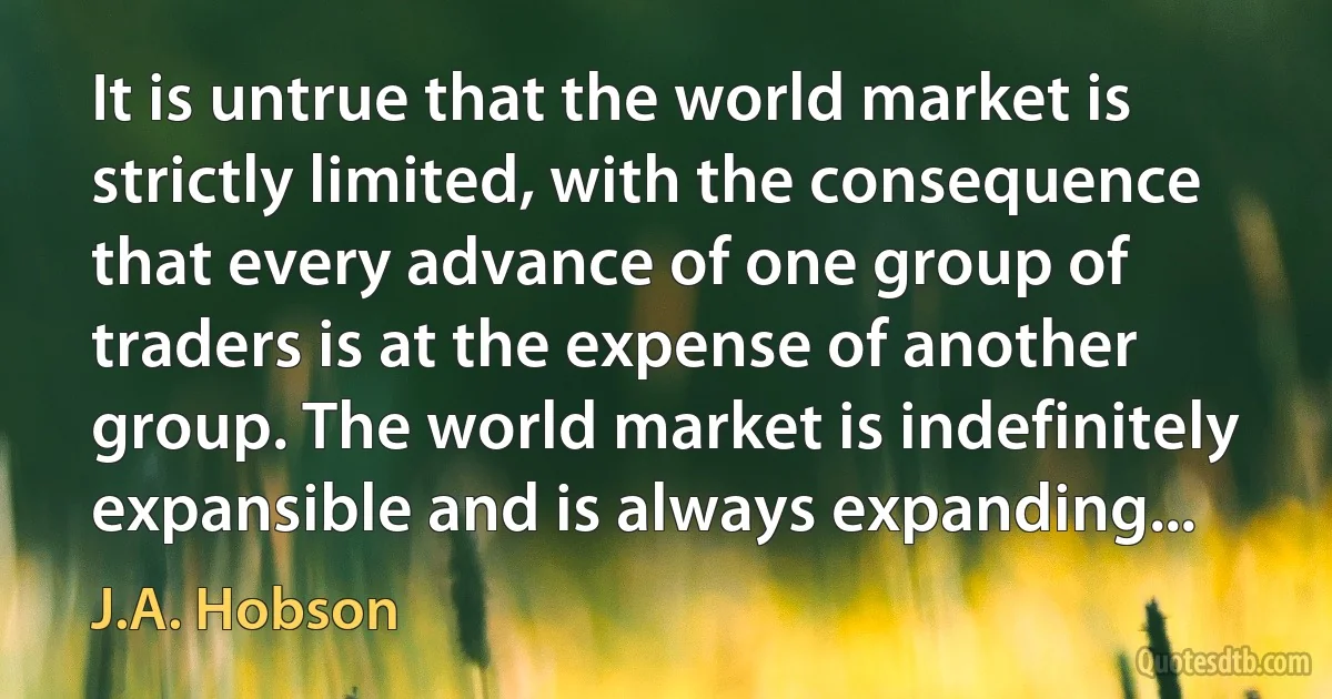 It is untrue that the world market is strictly limited, with the consequence that every advance of one group of traders is at the expense of another group. The world market is indefinitely expansible and is always expanding... (J.A. Hobson)