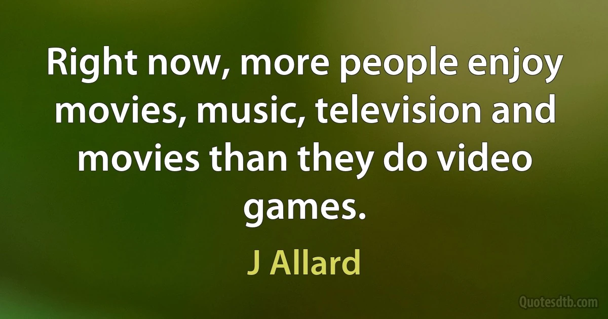 Right now, more people enjoy movies, music, television and movies than they do video games. (J Allard)