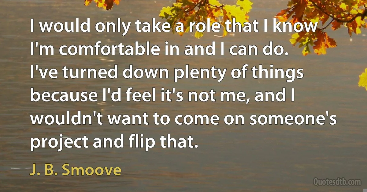 I would only take a role that I know I'm comfortable in and I can do. I've turned down plenty of things because I'd feel it's not me, and I wouldn't want to come on someone's project and flip that. (J. B. Smoove)