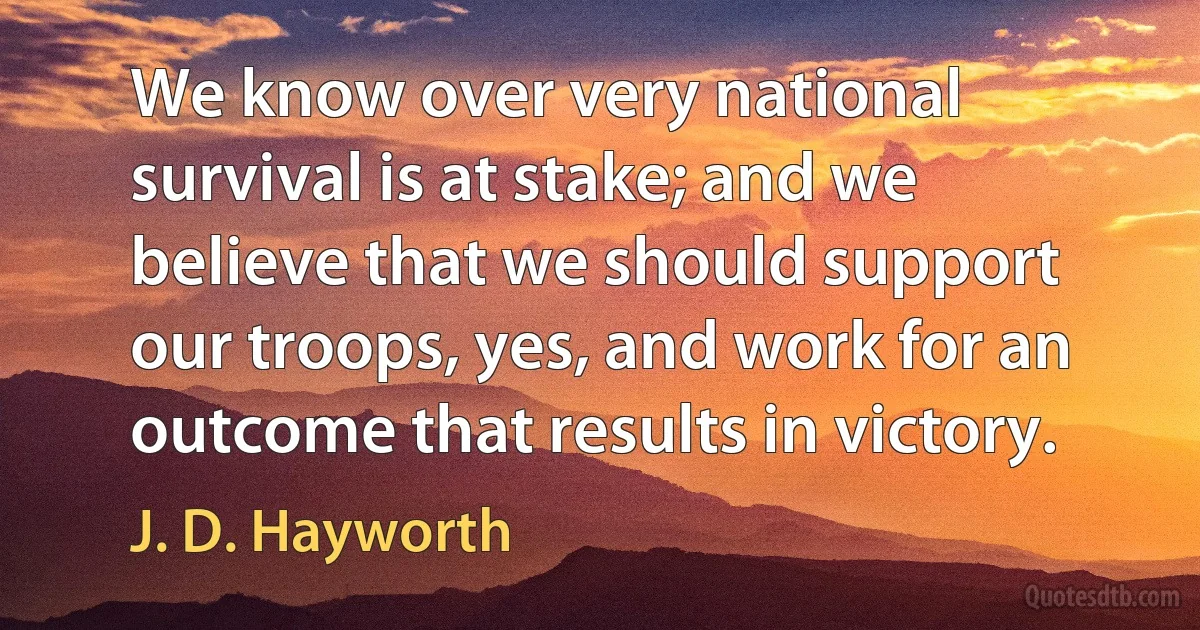 We know over very national survival is at stake; and we believe that we should support our troops, yes, and work for an outcome that results in victory. (J. D. Hayworth)