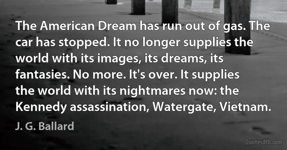 The American Dream has run out of gas. The car has stopped. It no longer supplies the world with its images, its dreams, its fantasies. No more. It's over. It supplies the world with its nightmares now: the Kennedy assassination, Watergate, Vietnam. (J. G. Ballard)