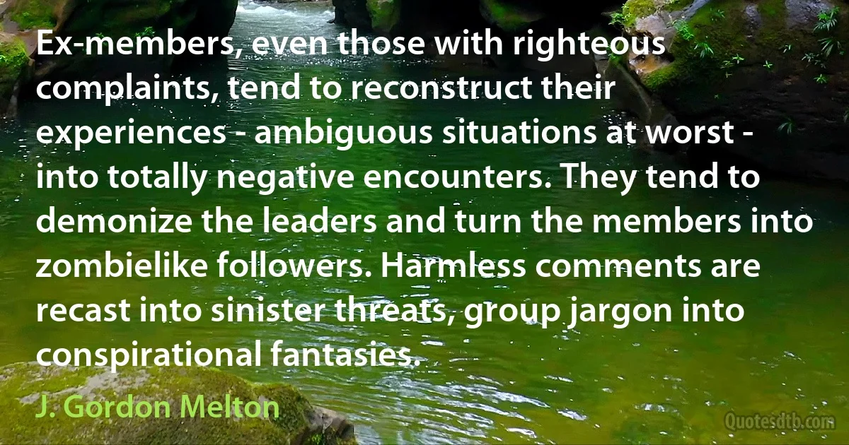 Ex-members, even those with righteous complaints, tend to reconstruct their experiences - ambiguous situations at worst - into totally negative encounters. They tend to demonize the leaders and turn the members into zombielike followers. Harmless comments are recast into sinister threats, group jargon into conspirational fantasies. (J. Gordon Melton)