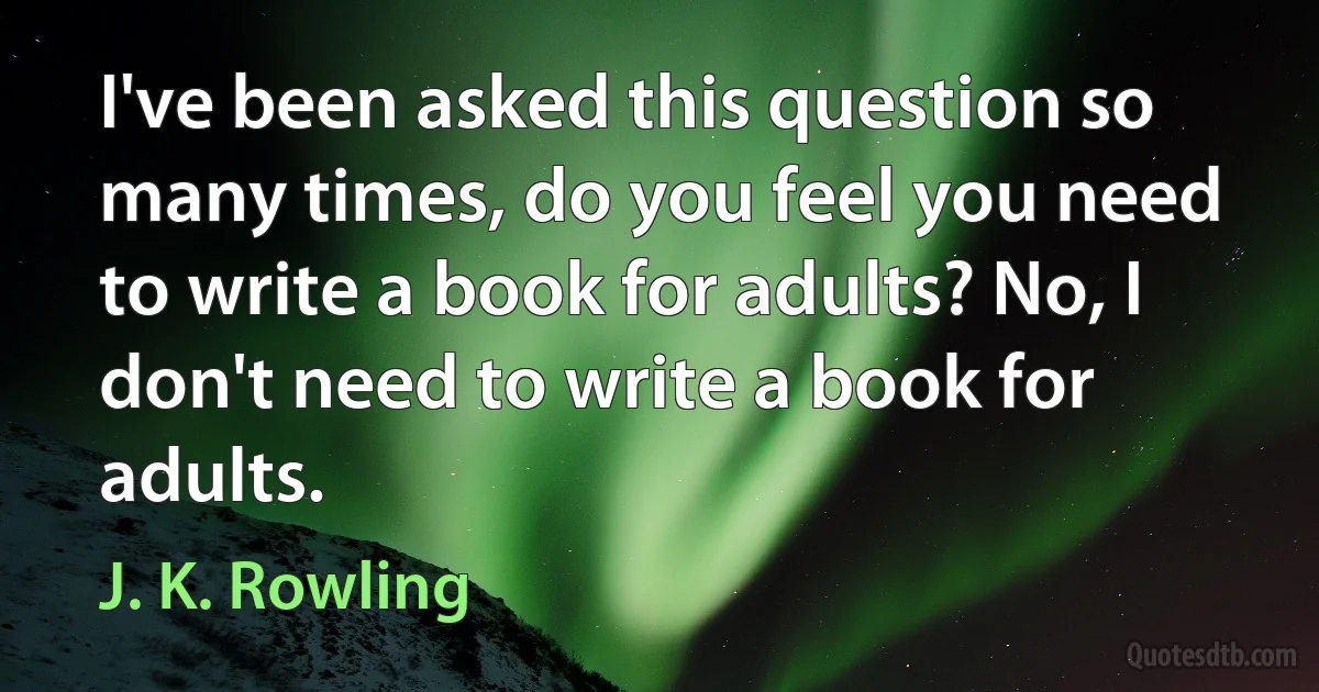 I've been asked this question so many times, do you feel you need to write a book for adults? No, I don't need to write a book for adults. (J. K. Rowling)